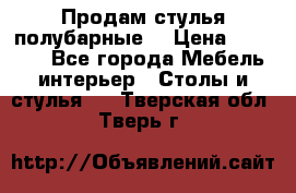 Продам стулья полубарные  › Цена ­ 13 000 - Все города Мебель, интерьер » Столы и стулья   . Тверская обл.,Тверь г.